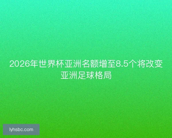 2026年世界杯亚洲名额增至8.5个将改变亚洲足球格局