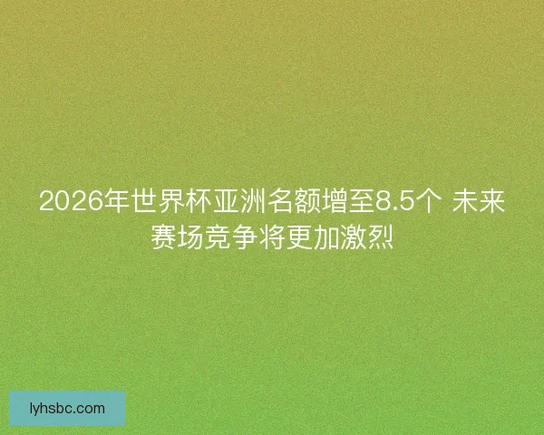 2026年世界杯亚洲名额增至8.5个 未来赛场竞争将更加激烈