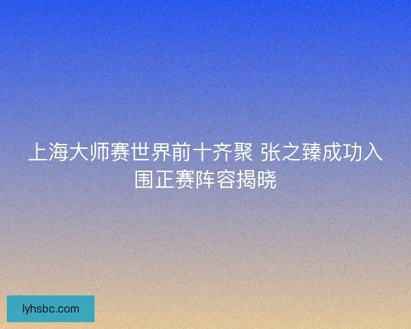 上海大师赛世界前十齐聚 张之臻成功入围正赛阵容揭晓 上海大师赛世界前十齐聚 张之臻成功入围正赛阵容揭晓