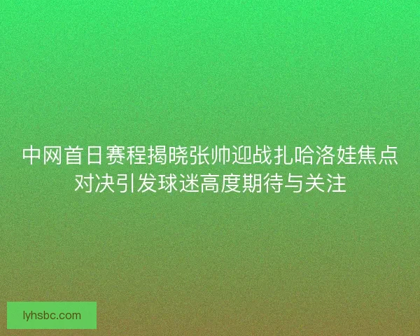 中网首日赛程揭晓张帅迎战扎哈洛娃焦点对决引发球迷高度期待与关注