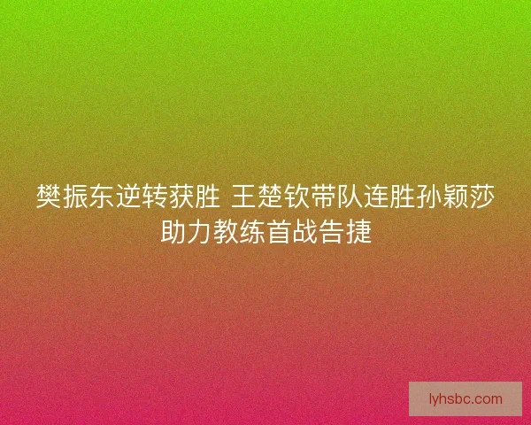 樊振东逆转获胜 王楚钦带队连胜孙颖莎助力教练首战告捷