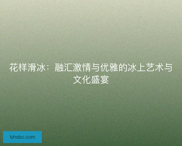 花样滑冰:融汇激情与优雅的冰上艺术与文化盛宴 花样滑冰:融汇激情与优雅的冰上艺术与文化盛宴