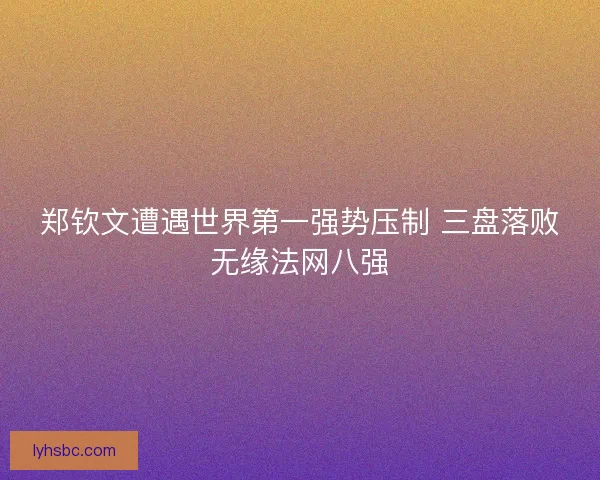 郑钦文遭遇世界第一强势压制 三盘落败无缘法网八强