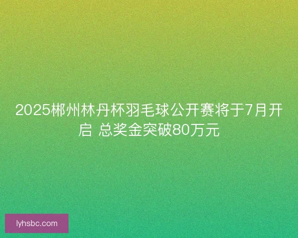 2025郴州林丹杯羽毛球公开赛将于7月开启 总奖金突破80万元
