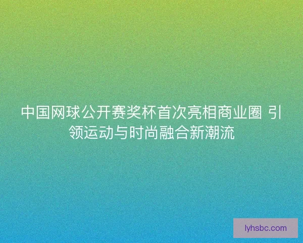 中国网球公开赛奖杯首次亮相商业圈 引领运动与时尚融合新潮流