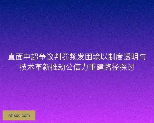 直面中超争议判罚频发困境以制度透明与技术革新推动公信力重建路径探讨