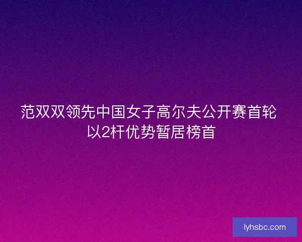范双双领先中国女子高尔夫公开赛首轮 以2杆优势暂居榜首