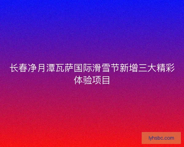长春净月潭瓦萨国际滑雪节新增三大精彩体验项目