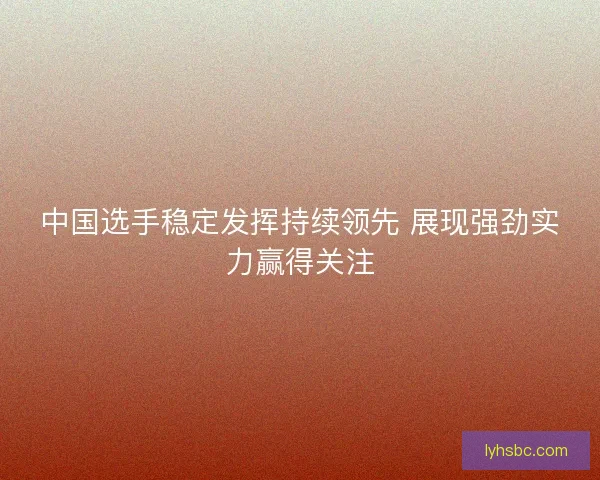 中国选手稳定发挥持续领先 展现强劲实力赢得关注
