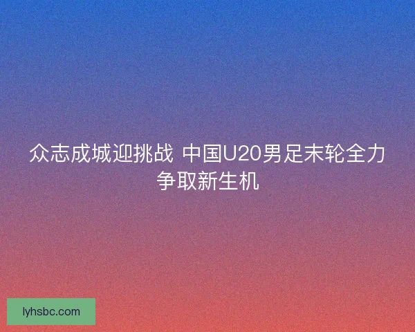 众志成城迎挑战 中国U20男足末轮全力争取新生机