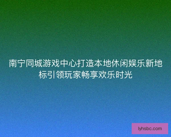 南宁同城游戏中心打造本地休闲娱乐新地标引领玩家畅享欢乐时光