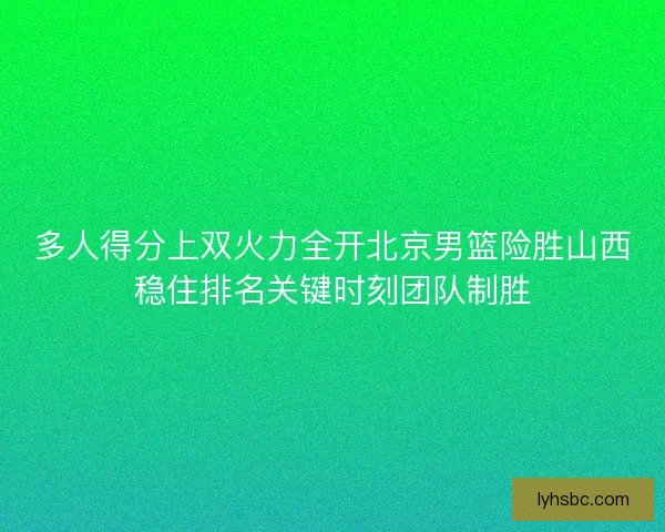 多人得分上双火力全开北京男篮险胜山西稳住排名关键时刻团队制胜