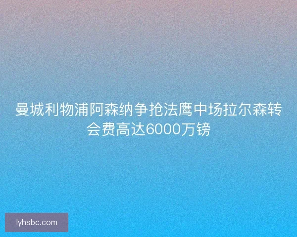 曼城利物浦阿森纳争抢法鹰中场拉尔森转会费高达6000万镑