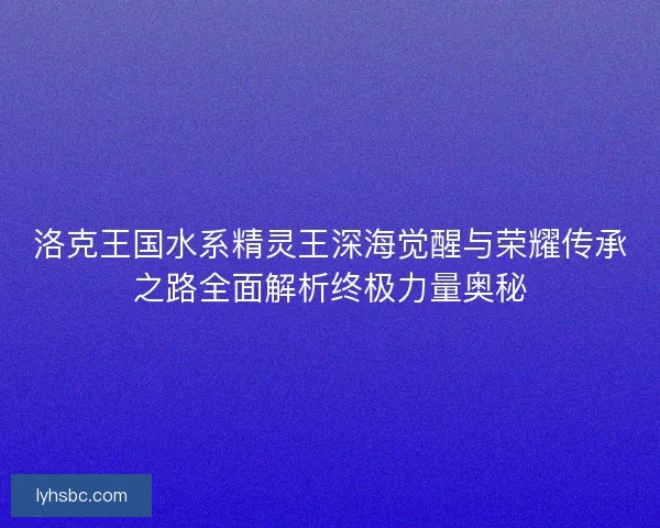 洛克王国水系精灵王深海觉醒与荣耀传承之路全面解析终极力量奥秘