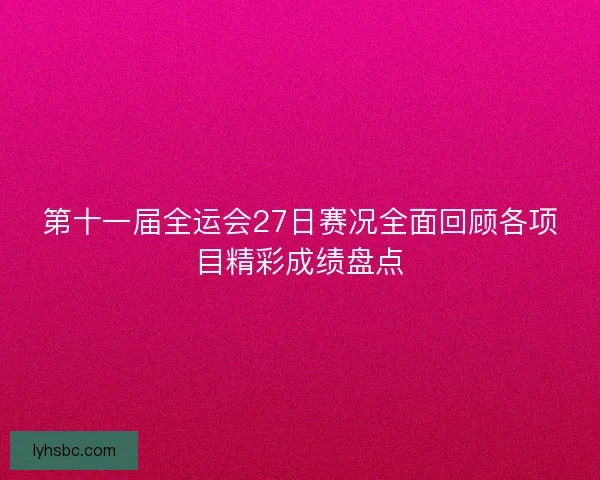 第十一届全运会27日赛况全面回顾各项目精彩成绩盘点