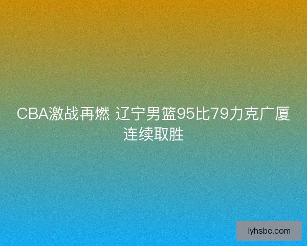 CBA激战再燃 辽宁男篮95比79力克广厦连续取胜 CBA激战再燃 辽宁男篮95比79力克广厦连续取胜