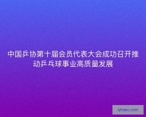 中国乒协第十届会员代表大会成功召开推动乒乓球事业高质量发展 中国乒协第十届会员代表大会成功召开推动乒乓球事业高质量发展