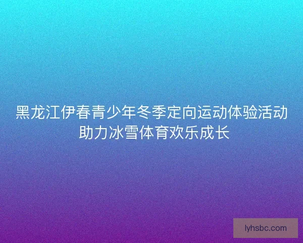 黑龙江伊春青少年冬季定向运动体验活动 助力冰雪体育欢乐成长