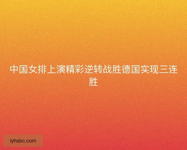 中国女排上演精彩逆转战胜德国实现三连胜 中国女排上演精彩逆转战胜德国实现三连胜