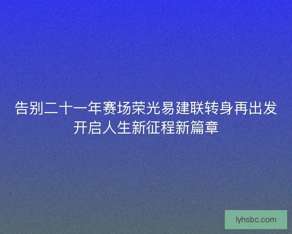 告别二十一年赛场荣光易建联转身再出发开启人生新征程新篇章 告别二十一年赛场荣光易建联转身再出发开启人生新征程新篇章