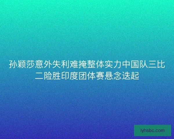 孙颖莎意外失利难掩整体实力中国队三比二险胜印度团体赛悬念迭起 孙颖莎意外失利难掩整体实力中国队三比二险胜印度团体赛悬念迭起