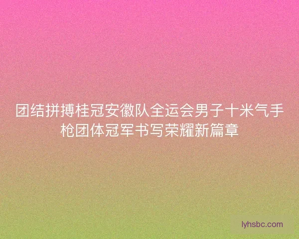团结拼搏桂冠安徽队全运会男子十米气手枪团体冠军书写荣耀新篇章