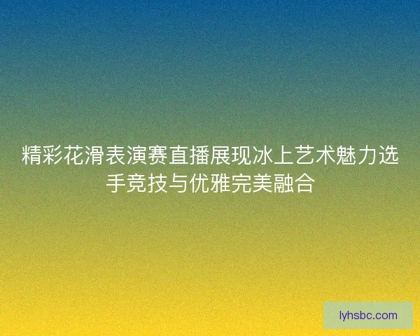 精彩花滑表演赛直播展现冰上艺术魅力选手竞技与优雅完美融合