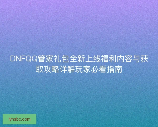 DNFQQ管家礼包全新上线福利内容与获取攻略详解玩家必看指南