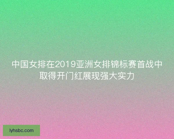 中国女排在2019亚洲女排锦标赛首战中取得开门红展现强大实力