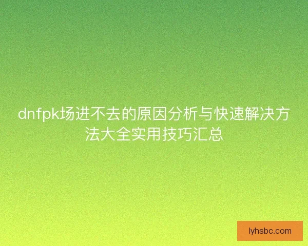 dnfpk场进不去的原因分析与快速解决方法大全实用技巧汇总 dnfpk场进不去的原因分析与快速解决方法大全实用技巧汇总