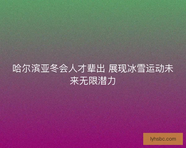 哈尔滨亚冬会人才辈出 展现冰雪运动未来无限潜力 哈尔滨亚冬会人才辈出 展现冰雪运动未来无限潜力