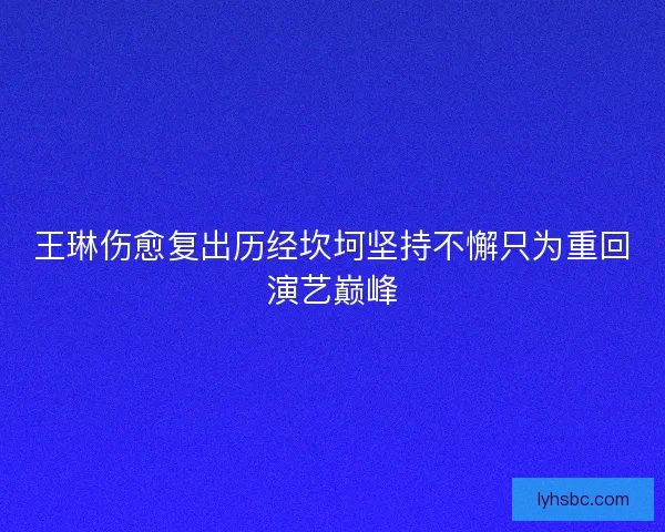 王琳伤愈复出历经坎坷坚持不懈只为重回演艺巅峰 王琳伤愈复出历经坎坷坚持不懈只为重回演艺巅峰