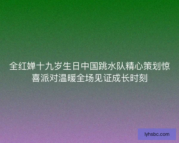 全红婵十九岁生日中国跳水队精心策划惊喜派对温暖全场见证成长时刻 全红婵十九岁生日中国跳水队精心策划惊喜派对温暖全场见证成长时刻